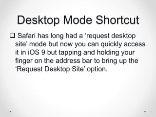 Desktop Mode Shortcut
 Safari has long had a ‘request desktop
site’ mode but now you can quickly access
it in iOS 9 but tapping and holding your
finger on the address bar to bring up the
‘Request Desktop Site’ option.
 