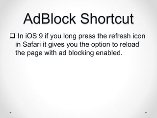 AdBlock Shortcut
 In iOS 9 if you long press the refresh icon
in Safari it gives you the option to reload
the page with ad blocking enabled.
 