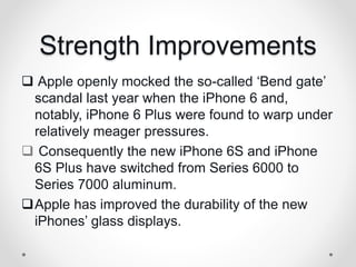 Strength Improvements
 Apple openly mocked the so-called ‘Bend gate’
scandal last year when the iPhone 6 and,
notably, iPhone 6 Plus were found to warp under
relatively meager pressures.
 Consequently the new iPhone 6S and iPhone
6S Plus have switched from Series 6000 to
Series 7000 aluminum.
Apple has improved the durability of the new
iPhones’ glass displays.
 