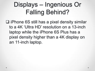 Displays – Ingenious Or
Falling Behind?
 iPhone 6S still has a pixel density similar
to a 4K ‘Ultra HD’ resolution on a 13-inch
laptop while the iPhone 6S Plus has a
pixel density higher than a 4K display on
an 11-inch laptop.
 