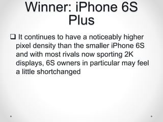 Winner: iPhone 6S
Plus
 It continues to have a noticeably higher
pixel density than the smaller iPhone 6S
and with most rivals now sporting 2K
displays, 6S owners in particular may feel
a little shortchanged
 