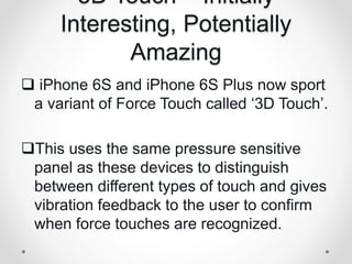 3D Touch – Initially
Interesting, Potentially
Amazing
 iPhone 6S and iPhone 6S Plus now sport
a variant of Force Touch called ‘3D Touch’.
This uses the same pressure sensitive
panel as these devices to distinguish
between different types of touch and gives
vibration feedback to the user to confirm
when force touches are recognized.
 