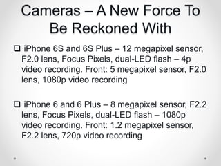 Cameras – A New Force To
Be Reckoned With
 iPhone 6S and 6S Plus – 12 megapixel sensor,
F2.0 lens, Focus Pixels, dual-LED flash – 4p
video recording. Front: 5 megapixel sensor, F2.0
lens, 1080p video recording
 iPhone 6 and 6 Plus – 8 megapixel sensor, F2.2
lens, Focus Pixels, dual-LED flash – 1080p
video recording. Front: 1.2 megapixel sensor,
F2.2 lens, 720p video recording
 