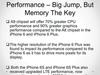Performance – Big Jump, But
Memory The Key
 A9 chipset will offer 70% greater CPU
performance and 90% greater graphics
performance compared to the A8 chipset in the
iPhone 6 and iPhone 6 Plus.
The higher resolution of the iPhone 6 Plus was
found to impact its performance compared to the
iPhone 6 as it has to drive more pixels for its
display.
 Both the iPhone 6S and iPhone 6S Plus also
received upgraded LTE performance, now
 