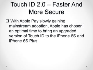 Touch ID 2.0 – Faster And
More Secure
 With Apple Pay slowly gaining
mainstream adoption, Apple has chosen
an optimal time to bring an upgraded
version of Touch ID to the iPhone 6S and
iPhone 6S Plus.
 