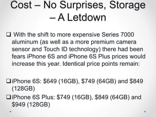 Cost – No Surprises, Storage
– A Letdown
 With the shift to more expensive Series 7000
aluminum (as well as a more premium camera
sensor and Touch ID technology) there had been
fears iPhone 6S and iPhone 6S Plus prices would
increase this year. Identical price points remain:
iPhone 6S: $649 (16GB), $749 (64GB) and $849
(128GB)
iPhone 6S Plus: $749 (16GB), $849 (64GB) and
$949 (128GB)
 