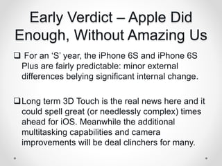 Early Verdict – Apple Did
Enough, Without Amazing Us
 For an ‘S’ year, the iPhone 6S and iPhone 6S
Plus are fairly predictable: minor external
differences belying significant internal change.
Long term 3D Touch is the real news here and it
could spell great (or needlessly complex) times
ahead for iOS. Meanwhile the additional
multitasking capabilities and camera
improvements will be deal clinchers for many.
 