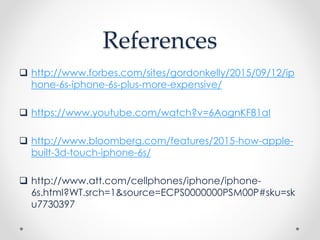 References
 http://www.forbes.com/sites/gordonkelly/2015/09/12/ip
hone-6s-iphone-6s-plus-more-expensive/
 https://www.youtube.com/watch?v=6AognKF81aI
 http://www.bloomberg.com/features/2015-how-apple-
built-3d-touch-iphone-6s/
 http://www.att.com/cellphones/iphone/iphone-
6s.html?WT.srch=1&source=ECPS0000000PSM00P#sku=sk
u7730397
 