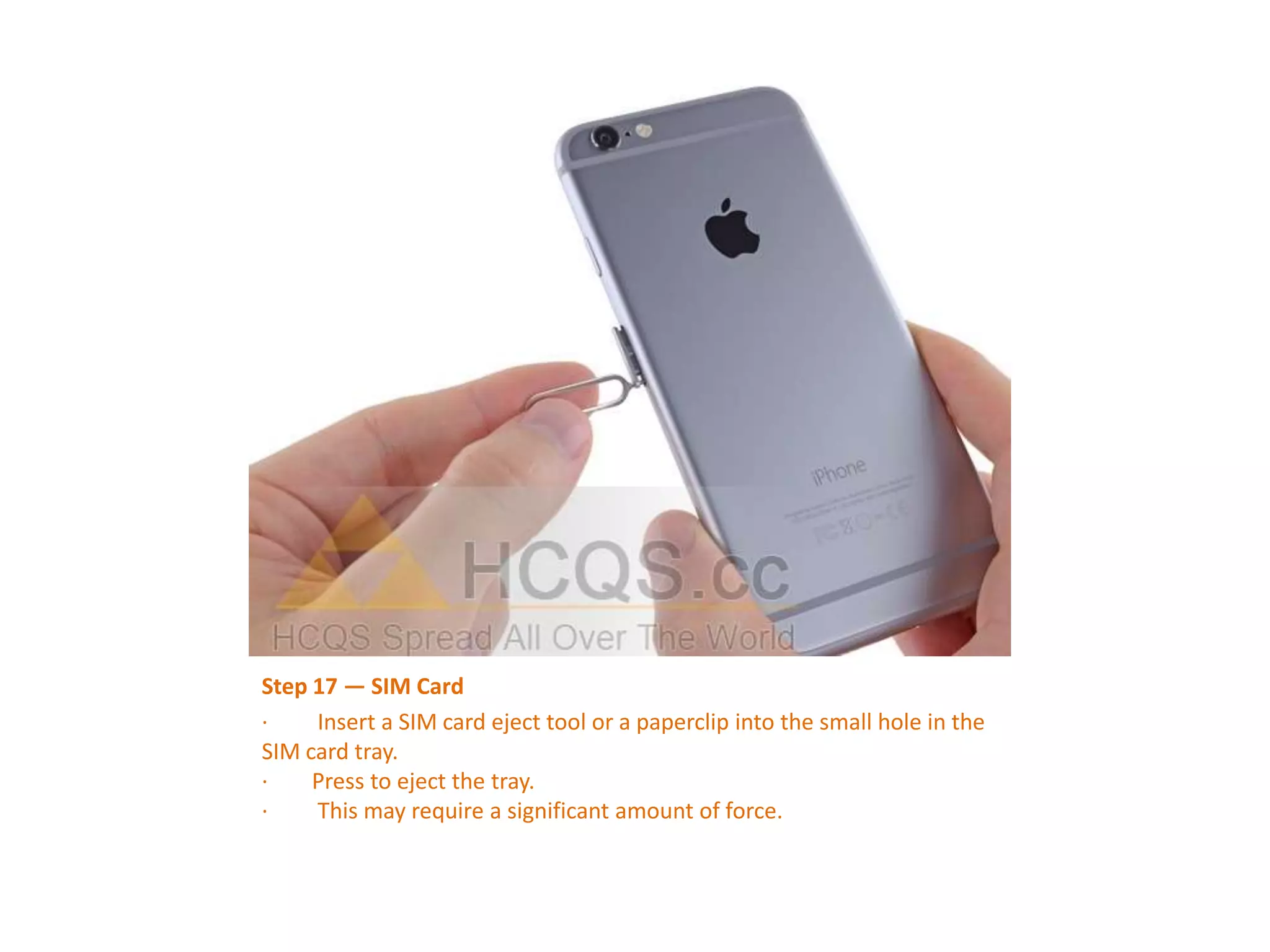 Step 17 — SIM Card
· Insert a SIM card eject tool or a paperclip into the small hole in the
SIM card tray.
· Press to eject the tray.
· This may require a significant amount of force.
 