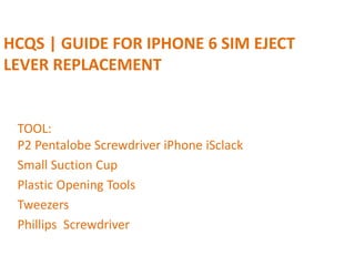 HCQS | GUIDE FOR IPHONE 6 SIM EJECT
LEVER REPLACEMENT
TOOL:
P2 Pentalobe Screwdriver iPhone iSclack
Small Suction Cup
Plastic Opening Tools
Tweezers
Phillips Screwdriver
 