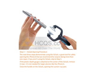 Step 2  iSclack Opening Procedure
The next three steps demonstrate using the iSclack, a great tool for safely
opening the iPhone 6 that we recommend for anyone doing more than
one repair. If you aren't using the iSclack, skip to Step 5.
If the plastic depth gauge is attached at the center of the iSclack, remove
it nowit's not needed for larger phones like the iPhone 6.
Close the handle on the iSclack, opening the suction-cup jaws.
 
