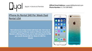 IPhone 6s Rental $40 Per Week Dyal
Rental USA
Official Email Address: support@dyalrental.com
Phone Number:+1 714 584 8402
Rent Iphone 6s at Dyal rental with best rate. Get now at
minimum rental of $35 per week or $70 per month.Dyal
Rental is offering iPhone on rent in USA starting for Rs 999
per month Rental $40 Per Week Or $80 Per
Month
 