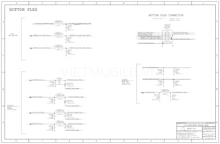 BUTTONS:
THIS ONE ON MLB --->
BUTTON FLEX CONNECTOR
516S00058 (RCPT)
516S00059 (PLUG)
VOL UP/DOWN
BUTTON FLEX
STROBE:
COOL LED
MODULE NTC
WARM LED
RINGER
HOLD
MIC2
ANC REF MIC
32 OF 59
VOLTAGE=2.86V
47 OF 49
A.0.0
051-1902
LED_MODULE_NTC_CONN
PP_CODEC_TO_REARMIC2_BIAS_CONN
REARMIC2_TO_CODEC_AIN3_N REARMIC2_TO_CODEC_AIN3_CONN_N
REARMIC2_TO_CODEC_AIN3_CONN_P
PP_LED_DRIVER_WARM_LED
BUTTON_VOL_UP_L
BUTTON_VOL_DOWN_L
BUTTON_RINGER_A
BUTTON_HOLD_KEY_L
BUTTON_VOL_DOWN_CONN_L
BUTTON_RINGER_A_CONN
SOUTH_AC_GND_SCREW
SOUTH_AC_GND_SCREW
SOUTH_AC_GND_SCREW
SOUTH_AC_GND_SCREW
LED_MODULE_NTC
PP_LED_DRIVER_COOL_LED
REARMIC2_TO_CODEC_AIN3_CONN_P
REARMIC2_TO_CODEC_AIN3_CONN_N PP_LED_DRIVER_COOL_LED
BUTTON_HOLD_KEY_CONN_L
LED_MODULE_NTC_CONNBUTTON_VOL_DOWN_CONN_L
BUTTON_VOL_UP_CONN_L
BUTTON_RINGER_A_CONN
BUTTON_HOLD_KEY_CONN_L
BUTTON_VOL_UP_CONN_L
PP_CODEC_TO_REARMIC2_BIAS
REARMIC2_TO_CODEC_AIN3_P
PP_CODEC_TO_REARMIC2_BIAS_CONN
PP_LED_DRIVER_WARM_LED
SYNC_DATE=N/ASYNC_MASTER=N/A
I/O:BUTTON FLEX B2B
2
1 C4720
ROOM=BUTTON_B2B
5%
100PF
NP0-C0G
16V
01005
2
1 C4700
ROOM=BUTTON_B2B
01005
16V
NP0-C0G
100PF
5%
1615
1413
1211
109
87
65
43
21
J4700
CRITICAL
505066-1210
ROOM=BUTTON_B2B
F-ST-SM
22
33 16 8
2
1
DZ4711
ROOM=BUTTON_B2B
0201
5.5V-6.2PF
2
1
DZ4710
ROOM=BUTTON_B2B
5.5V-6.2PF
0201
23
23
2
1C4710
5%
6.3V
NP0-C0G
0201
27PF
ROOM=BUTTON_B2B
33 16 9 8
33 16 8
33 16 8
2
1C4711
5%
6.3V
NP0-C0G
27PF
0201
ROOM=BUTTON_B2B
2
1
R4720
01005
ROOM=BUTTON_B2B
51.1K
MF
1%
1/32W
2
1C4721
5%
100PF
01005
NP0-C0G
16V
ROOM=BUTTON_B2B
21
FL4720
01005
ROOM=BUTTON_B2B
120-OHM-210MA
2
1 C4722
5%
NP0-C0G
01005
ROOM=BUTTON_B2B
27PF
16V
2
1C4723
5%
100PF
01005
NP0-C0G
ROOM=BUTTON_B2B
16V 2
1 C4724
5%
01005
NP0-C0G
27PF
ROOM=BUTTON_B2B
16V
2 1
FL4702
01005
ROOM=BUTTON_B2B
120-OHM-210MA
2 1
FL4701
01005
ROOM=BUTTON_B2B
120-OHM-210MA
2
1 C4702
5%
01005
NP0-C0G
56PF
16V
ROOM=BUTTON_B2B
2
1 C4701
5%
NP0-C0G
01005
ROOM=BUTTON_B2B
56PF
16V
2 1
FL4700
01005
ROOM=BUTTON_B2B
120-OHM-210MA
2
1C4713
5%
100PF
01005
16V
NP0-C0G
ROOM=BUTTON_B2B
21
FL4713
01005
ROOM=BUTTON_B2B
120-OHM-210MA
2
1C4712
5%
100PF
01005
NP0-C0G
16V
ROOM=BUTTON_B2B
21
FL4712
01005
120-OHM-210MA
ROOM=BUTTON_B2B
21
FL4711
01005
120-OHM-210MA
ROOM=BUTTON_B2B
2
1 DZ4713
ROOM=BUTTON_B2B
12V-33PF01005-1
2
1 DZ4712
ROOM=BUTTON_B2B
12V-33PF01005-1
21
R4710
01005
1/32W
0%
MF
ROOM=BUTTON_B2B
0.00
32
32
32
32
3222
32
32
324
324
324
324
3222
32
32 3222
32
3232
32
32
32
32
24
32
32 22
II NOT TO REPRODUCE OR COPY IT
III NOT TO REVEAL OR PUBLISH IT IN WHOLE OR PART
I TO MAINTAIN THIS DOCUMENT IN CONFIDENCE
THE POSESSOR AGREES TO THE FOLLOWING:
36
BRANCH
REVISION
DRAWING NUMBER SIZE
D
R
IV ALL RIGHTS RESERVED
SHEET
PAGE TITLE
C
A
D
2 1
PAGE
NOTICE OF PROPRIETARY PROPERTY:
A
B
C
345678
D
B
8 7 5 4 2 1
PROPRIETARY PROPERTY OF APPLE INC.
THE INFORMATION CONTAINED HEREIN IS THE
Apple Inc.
OUT
OUT
OUT
OUT
OUT
OUT
OUT
VIETMOBILE.VN
 
