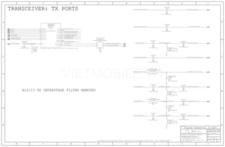 PIN TX_HMB1 CANNOT BE ALLOCATED TO A HB DUE TO VCO PROXIMITY ON CHIP
TRANSCEIVER: TX PORTS
B12/13 TX INTERSTAGE FILTER REMOVED
49 OF 59
L4105_RF
FLFBR_RF
C4106_RF
L4103_RF
C4112_RF
C4110_RF
R4101_RF
L4101_RF
R4104_RF
L4104_RF
C4104_RF
C4105_RF
C4107_RF
R4105_RF
R4106_RF
L4106_RF
C4108_RF
C4109_RF
U_WTR_RF
C4114_RF
C4101_RF
41 OF 51
A.0.0
051-1902
1
6
5
2
4
3
2
1
21
21
21
21
2
1
21
2
1
21
21
21
21
21
2
1
2
1
21
46
44
51
59
66
74
80
86
93
100
101
8
16
1
9
68
60
76
75
62
47
2
1
21
50_TX_HMB4_B30_B7_MATCH50_TX_HMB4_B30_B7
50_LB_COUPLER_DIPLEXER_IN
50_TX_HMLB2_MB_GSM
75_RFFE1_SCLK_FILT
50_TX_HMB4_B30_B7
TX_Q_P
TX_Q_N
50_TX_FB_RX_I
75_RFFE1_SDATA_BB
50_WTR_19P2M_WTR_IN
50_TX_LB1_LB_GSM
50_TX_VLB_PA_IN_MATCH
50_TX_LB_PA_IN_MATCH
50_TX_LB3_B12_B17_B13_B28
TX_I_N
50_TX_HMB3_B3_B4
50_TX_LB1_LB_GSM_MATCH
50_TX_LB4_B27_B26_B20_B8
50_TX_FB_RX_Q
50_TX_LB1_LB_GSM
50_TX_HMB3_B3_B4_PA_IN
50_TX_HMB4_B30_B7_PA_IN
50_TX_HMLB2_MB_GSM_PA_IN
50_TX_LB1_LB_GSM_PA_IN
50_TX_HMLB2_MB_GSM
50_WTR_19P2M_CLK
TX_I_P
50_TX_LB3_B12_B17_B13_B28
50_TX_HMB3_B3_B4
50_TX_HMB2_B38_B40_B41
50_TX_LB4_B27_B26_B20_B8
50_TX_MB1_B1_B25_B34_B39
50_TX_HMB2_B38_B40_B41
50_TX_MB1_B1_B25_B34_B39_PA_IN50_TX_MB1_B1_B25_B34_B39
50_TX_HMB2_B38_B40_B41_PA_IN
50_TX_HMB3_B3_B4_MATCH
50_TX_HMLB2_MB_GSM_MATCH
TX_FB_RX_IN_P 50_MB-HB_COUPLER_DIPLEXER_IN
TX_FB_RX_IN_N
CELLULAR TRANSCEIVER: TX PORTS
9 5
9
8
8
8
8
8
OMIT
01005
RADIO_TRANSCEIVER
3.3NH+/-0.1NH-290MA
RADIO_TRANSCEIVER
0805
DPX202690DT-0029B1SJ
17
RADIO_TRANSCEIVER
NP0-C0G
01005
1.4PF
+/-0.1PF
16V
1.2NH+/-0.1NH-0.550A
01005
RADIO_TRANSCEIVER
17
20
18
19
18
19
20
CERM
01005
2%
16V
RADIO_TRANSCEIVER
27PF
27PF
16V
2%
RADIO_TRANSCEIVER
01005
CERM
0.00
1/32W
MF
01005
0%
RADIO_TRANSCEIVER
RADIO_TRANSCEIVER
10NH-3%-140MA
01005
NOSTUFF
RADIO_TRANSCEIVER
1/32W
01005
MF
0%
0.00
01005
10NH-3%-140MA
NOSTUFF
RADIO_TRANSCEIVER
RADIO_TRANSCEIVER
01005
CERM
2%
16V
27PF
27PF
RADIO_TRANSCEIVER
16V
2%
01005
CERM
16V
27PF
2%
CERM
RADIO_TRANSCEIVER
01005
1/32W
MF
01005
0%
RADIO_TRANSCEIVER
0.00
RADIO_TRANSCEIVER
1/32W
MF
01005
0%
0.00
NOSTUFF
RADIO_TRANSCEIVER
01005
10NH-3%-140MA
OMIT
NP0-C0G
01005-1
1.2PF
RADIO_TRANSCEIVER
+/-0.1PF
16V
RADIO_TRANSCEIVER
2%
CERM
01005
16V
27PF
WLPSP
WTR3925
RADIO_TRANSCEIVER
+/-0.1PF
NP0-C0G
01005
16V
NOSTUFF
1.0PF
21
22
8
RADIO_TRANSCEIVER
NP0-C0G
100PF
5%
16V
01005
10
16
16
16
16
16
16
16
16
16
16
16
16
16
16
16
16
CONFIDENTIAL AND PROPRIETARY APPLE SYSTEM DESIGN. FOR REFERENCE PURPOSE ONLY - NOT A CHANGE REQUEST
II NOT TO REPRODUCE OR COPY IT
III NOT TO REVEAL OR PUBLISH IT IN WHOLE OR PART
I TO MAINTAIN THIS DOCUMENT IN CONFIDENCE
THE POSESSOR AGREES TO THE FOLLOWING:
36
BRANCH
REVISION
DRAWING NUMBER SIZE
D
R
IV ALL RIGHTS RESERVED
SHEET
PAGE TITLE
C
A
D
2 1
PAGE
NOTICE OF PROPRIETARY PROPERTY:
A
B
C
345678
D
B
8 7 5 4 2 1
PROPRIETARY PROPERTY OF APPLE INC.
THE INFORMATION CONTAINED HEREIN IS THE
Apple Inc.
IN
IN
OUT
IN
IN
IN
IN
GND
COM
HI
LO
COM
NC
NC
OUT
OUT
OUT
OUT
OUT
OUT
OUT
OUT
TX
SYM 3 OF 5
TX_BB_IM
TX_BB_QP
TX_BB_QM
TX_FB_IP
RFFE_CLK
TX_FB_QP
XO_IN
TX_LB2
TX_LB1
TX_LB4
TX_LB3
TX_HMB3
TX_HMB1
TX_HMB2
TX_HMB4
TX_HMLB1
TX_HMLB2
TX_FBRX_M
TX_FBRX_P
RFFE_DATA
TX_BB_IP
IN
IN
OUT
IN
VIETMOBILE.VN
 