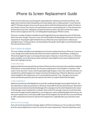 iPhone 6s Screen Replacement Guide
There are timeswhenyoucurse the gravity.Especiallywhenitattractsyourbrand new iPhone.Itall
beginswithaslipfromhand,followedbyamini heartattack,thena simple question“ismyiPhone all
right??”All hopesare gone once you pickup yourphone andfindnothingelse butaspiderof cracks on
your iPhone’sscreen.Evenworse,youmayfindyourscreenisnotworkingatall.It islike someone has
thrownacid onyour face,makingyoureluctantto show itto others.But wait!Justlike skinsurgery,
there isscreensurgeryas well.Yes,Iam talkingaboutreplacingyouriPhone’sscreen.
There are a numberof optionsavailable toyouthroughwhichyoucanreplace the screenof iPhone 6s.
Notall are same,though.Theyvary incost, time andfeasibility.All dependingonthe reasonsforscreen
replacement.Choosingthe rightmethodtoforyouriPhone 6sscreenreplacementiswhatwe are
lookingfromyou.To helpyoudoso, we have prepared thisguide.Gothroughit,youwill be able toget
the most outof yourconcern.
Get it done by Apple
The most reliable andhighlyrecommendedsource of screenreplacementof youriPhone 6s.Itcomesat
a cost, though.But itpacks the benefitswhichare hardto compromise.Nevertheless,sendingyour
iPhone 6sto Apple forrepairisnot alwaysthe bestoption.However,inmostof the cases,it isthe best
optionavailable.Letme describe youwhenandhow toreach Apple foryourscreenreplacementand
howmuch it goingtocost you.
Under Warranty
Apple providesthe warrantywiththe purchase of iPhone 6s.Butit onlycoversthe manufacturingfaults
of the device,noanyaccidental fault.So,the screenreplacementisnotincludedinit.However,if the
crack isminor,byminorI meana hairline passingthroughthe glass,itwill come underthe warranty.Itis
consideredasa defectiveglassif noimpactisfoundonthe bodyof your iPhone 6s.Moreover,youwill
not be chargedfor the replacement,asitiscoveredbythe warranty.Thus, if yougot a line onyour
screenandwarranty periodisyetto be expired,thenthereisnooptionbetterthanthe Apple.
Under AppleCare+
Apple hasrecentlylaunchedAppleCare+tocoverthe accidental damagestoyourApple Products.You
can subscribe toit whenyoupurchase an iPhone 6s.Itcosts $99 forthe periodof twoyears.Note thatit
onlycoverstwoincidentsof accidental damage withavaryingservice fee whichdependsonthe nature
of the damage.Screenreplacement,no doubt,comesunderthiscoverage.If youare one of those who
were smartenoughto buythe AppleCare+,youwill getyourscreenreplacedbyApple withlesscost.For
the screenreplacement,itwill costyou$99. Same will be chargedif youhave the Plusversionof iPhone
6s. $99 isprettydecentamountto spendonthisreplacement,especiallywhenyourwarrantyiskept
intact.
Without Any Coverage
If you are outof any protectioncoverage,Apple isstillthere tohelpyouout.Youcan take your iPhone
6s to the nearestApple Store ormail itto one forthe screenreplacement.Theywill replacethe screen
 