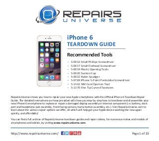 iPhone 6 
TEARDOWN GUIDE 
Recommended Tools 
•••••••• 
5-0016 Small Phillips Screwdriver 
5-0017 Small Flathead Screwdriver 
5-0019 Plastic Opening Tools 
5-0020 Suction Cup 
5-0022 Nylon Spudger 
5-0769 iPhone 5-Point Pentalobe Screwdriver 
5-1342 SIM Card Ejection Tool 
5-1370 Fine Tip Curved Tweezers 
RepairsUniverse shows you how to repair your new Apple smartphone with this Official iPhone 6 Teardown Repair 
Guide. The detailed instructions we have provided will show you step-by-step how to teardown and disassemble your 
new iPhone 6 smartphone to replace or repair a damaged display assembly or internal component (i.e. battery, dock 
port and headphone jack assembly, front-facing camera, home button assembly, etc.). Visit RepairsUniverse.com to 
learn about the various repair options we offer, all which will help get your Apple device working like new again 
quickly, and affordably! 
You can find a full archive of RepairsUniverse teardown guides and repair videos, for numerous makes and models of 
smartphones and tablets, by visiting www.repairsuniverse.com. 
http://www.repairsuniverse.com/ Page 1 of 23 
 