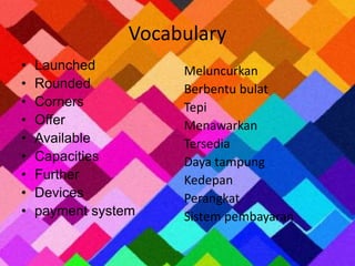 Vocabulary 
• Launched 
• Rounded 
• Corners 
• Offer 
• Available 
• Capacities 
• Further 
• Devices 
• payment system 
Meluncurkan 
Berbentu bulat 
Tepi 
Menawarkan 
Tersedia 
Daya tampung 
Kedepan 
Perangkat 
Sistem pembayaran 
 