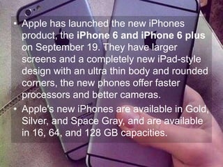 • Apple has launched the new iPhones 
product, the iPhone 6 and iPhone 6 plus 
on September 19. They have larger 
screens and a completely new iPad-style 
design with an ultra thin body and rounded 
corners, the new phones offer faster 
processors and better cameras. 
• Apple's new iPhones are available in Gold, 
Silver, and Space Gray, and are available 
in 16, 64, and 128 GB capacities. 
 