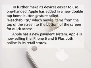 To further make its devices easier to use 
one-handed, Apple has added in a new double 
tap home button gesture called 
"Reachability,“ which moves items from the 
top of the screen to the bottom of the screen 
for quick access. 
Apple has a new payment system. Apple is 
now selling the iPhone 6 and 6 Plus both 
online in its retail stores. 
 