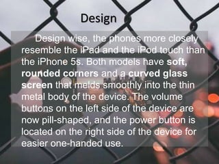 Design 
Design wise, the phones more closely 
resemble the iPad and the iPod touch than 
the iPhone 5s. Both models have soft, 
rounded corners and a curved glass 
screen that melds smoothly into the thin 
metal body of the device. The volume 
buttons on the left side of the device are 
now pill-shaped, and the power button is 
located on the right side of the device for 
easier one-handed use. 
 