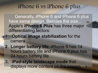 iPhone 6 vs iPhone 6 plus 
Generally, iPhone 6 and iPhone 6 plus 
have same design. Besides the size , 
Apple's iPhone 6 Plus has three major 
differentiating factors: 
1. Optical image stabilization for the 
camera 
2. Longer battery life, iPhone 6 has 14 
hours battery life and iPhone 6 plus has 
24 hours battery life 
3. iPad-style landscape mode that 
displays more content on the screen. 
 
