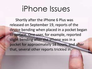 iPhone Issues 
Shortly after the iPhone 6 Plus was 
released on September 19, reports of the 
device bending when placed in a pocket began 
to surface. One user, for example, reported 
slight bending after the iPhone was in a 
pocket for approximately 18 hours, and after 
that, several other reports trickled in. 
 