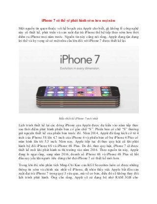 iPhone 7 có thể sẽ phát hành sớm hơn mọi năm
Một nguồn tin quen thuộc với kế hoạch của Apple cho biết, gã khổng lồ công nghệ
này sẽ thiết kế, phát triển và sản xuất đại trà iPhone thế hệ tiếp theo sớm hơn thời
điểm ra iPhone mọi năm trước. Nguồn tin này cũng nói rằng, Apple đang tận dụng
lợi thế và hy vọng sẽ có một nhu cầu lớn đối với iPhone 7 được thiết kế lại.
Mẫu thiết kế iPhone 7 mới nhất
Lịch trình thiết kế lại các dòng iPhone của Apple được dự kiến vào năm tiếp theo
sau thời điểm phát hành phiên bản có gắn chữ “S”. Phiên bản có chữ “S” thường
giữ nguyên thiết kế của phiên bản trước đó. Năm 2014, Apple đã tăng kích cỡ từ 4
inch của iPhone 5S lên 4,7 inch của iPhone 6 và phiên bản cỡ bự iPhone 6 Plus có
màn hình lên tới 5,5 inch. Năm nay, Apple tiếp tục đi theo quy luật cũ khi phát
hành bộ đôi iPhone 6S và iPhone 6S Plus. Do đó, theo quy luật, iPhone 7 sẽ được
thiết kế mới khi phát hành ra thị trường vào năm 2016. Theo nguồn tin này, Apple
đang lo ngại rằng, sang năm 2016, doanh số iPhone 6S và iPhone 6S Plus sẽ bắt
đầu suy yếu khi người tiêu dùng chờ đợi iPhone 7 có thiết kế mới hơn.
Trong khi đó, nhà phân tích Ming-Chi Kuo của KGI Securities luôn có được những
thông tin sớm và chính xác nhất về iPhone, đã nhìn thấy việc Apple bắt đầu sản
xuất đại trà iPhone 7 trong quý 3 vừa qua, mà về cơ bản, điều đó sẽ không thay đổi
lịch trình phát hành. Ông cho rằng, Apple sẽ sử dụng bộ nhớ RAM 3GB cho
 