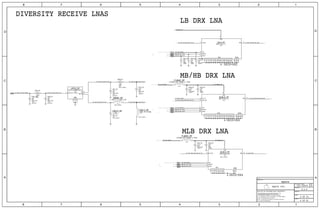 USID=0X3
MB/HB DRX LNA
DIVERSITY RECEIVE LNAS
USID=0X4
MLB DRX LNA
LB DRX LNA
USID=0X2
BB_TO_UAT_SCLK-53[I16]626875
BB_TO_UAT_DATA-53[I16]626875
53
BB_TO_UAT_DATA-53[I16]626875
BB_TO_UAT_SCLK-53[I16]6268
75
6568737475777980
BB_TO_UAT_DATA-53[I16]626875
BB_TO_UAT_SCLK-53[I16]626875
6568737475777980
6568737475777980
BB_TO_UAT_DATA
BB_TO_UAT_SCLK
BB_TO_UAT_SCLK
BB_TO_UAT_DATA
BB_TO_UAT_DATA
BB_TO_UAT_SCLK
9
10
3
25
24
23
7
8
22
21
20
19
18
17
16
15
13
12
11
6
5
4
2
1
14LBLN_RF
2
1
16
15
4
3
6
14
12
11
10
9
8
7
5
13MLBLN_RF
2
1 C6610_RF
2
1
C6613_RF
21
R6605_RF
6
4
5
3
1
2
UPPDI_RF
21
FL6602_RF
2
1 C6629_RF
2
1 C6625_RF
21
20
28
27
26
25
23
22
2
4
24
19
18
17
15
14
13
12
11
10
9
8
7
6
5
3
1
16MHBLN_RF
21
FL6603_RF
2
1 C6620_RF
2
1 C6619_RF
2
1 C6617_RF
2
1 C6627_RF
2
1 C6622_RF
2
1 C6614_RF
21
R6606_RF
2
1 C6611_RF
2
1 C6602_RF
21
R6601_RF
2
1 C6601_RF
1.5PF
OMIT_TABLE
0201
OMIT_TABLE
10NH-3%-250MA
C0G-CERM
50_UAT_MLB_SPLIT_OUT
NOSTUFF
LFD21829MMP5E222
0201
OMIT_TABLE
25V
+/-0.05PF
PP_2V7_LDO12
150OHM-25%-200MA-0.7DCR
50_UAT_MLB-DRX-LNA_TX_RX
18PF
50_UAT_LB-DRX-LNA_TX_RX
PP_2V7_LDO12
50_UUAT_LB_MLB_NORTH 50_UAT_LB_MLB_SPLIT_IN
50_UAT_MLB-DRX-LNA_TX_RX
PP_MLBLN_RF
PP_1V8_LDO15
50_UUAT_MLB
PP_1V8_LDO15
50_UAT_LB-DRX-LNA_TX_RX 50_UAT_LB-DRX-LNA_ANT
PP_MHBLN_RF
50_UAT_MB-HB-DRX-LNA_OUT_RX
50_UAT1_WEST
PP_1V8_LDO15
50_UAT_MB-HB-DRX-LNA_ANT
PP_MHBLN_RF
50_UAT_LB_SPLIT_OUT
X5R-CERM
0.033UF
20%
4V
01005
18PF
16V
CERM
01005
2%
01005
18PF
2%
CERM
16V
0.1UF
01005
X5R-CERM
6.3V
20%
01005
16V
18PF
2%
CERM
C0H-CERM
NOSTUFF
0201
25V
2%
0.00
0201
MF
1%
1/20W
OMIT_TABLE
18PF
25V
C0H-CERM
2%
0201
C0H-CERM
0201
18PF
2%
25V
NOSTUFF
MF
1%
1/20W
0201
0.00
25V
2%
18PF
0201
NOSTUFF
C0H-CERM
LGA
SKY13702-17
LGA
LMRX2HJB-H68
OMIT_TABLE
LGA
01005
20%
X5R-CERM
0.1UF
6.3V
01005
CERM
18PF
01005
2%
16V
SKY13703-19
LGA
01005
150OHM-25%-200MA-0.7DCR
2.7NH+/-0.1NH-0.6A
0201
OMIT_TABLE
14 13 12 4
14 13 12 4
14 15
14 15
14
13
1 15
14
14
14
IN
BI
BI
SCLK
SDATA
VIO
TX_RX
GND EPAD
ANT
VDD
OUT_RX
GND EPAD
VDD
VIO
SDATA
SCLK
ANT
ANT
GND
LB
MB-HB
BI
IN
IN
OUT_RX
IN_TX
VIO
SDATA
VDD
EPAD
ANT
GND
SCLK
BI
IN
IN
6 OF 81
6 OF 53
8.0.0
051-00419
spare
SYNC_DATE=05/17/2016SYNC_MASTER=Sync
II NOT TO REPRODUCE OR COPY IT
III NOT TO REVEAL OR PUBLISH IT IN WHOLE OR PART
THE POSESSOR AGREES TO THE FOLLOWING:
36
BRANCH
REVISION
DRAWING NUMBER SIZE
D
IV ALL RIGHTS RESERVED
SHEET
PAGE TITLE
C
A
D
2 1
PAGE
NOTICE OF PROPRIETARY PROPERTY:
A
B
C
345678
D
B
8 7 5 4 2 1
PROPRIETARY PROPERTY OF APPLE INC.
THE INFORMATION CONTAINED HEREIN IS THE
R
Apple Inc.
I TO MAINTAIN THIS DOCUMENT IN CONFIDENCE
 
