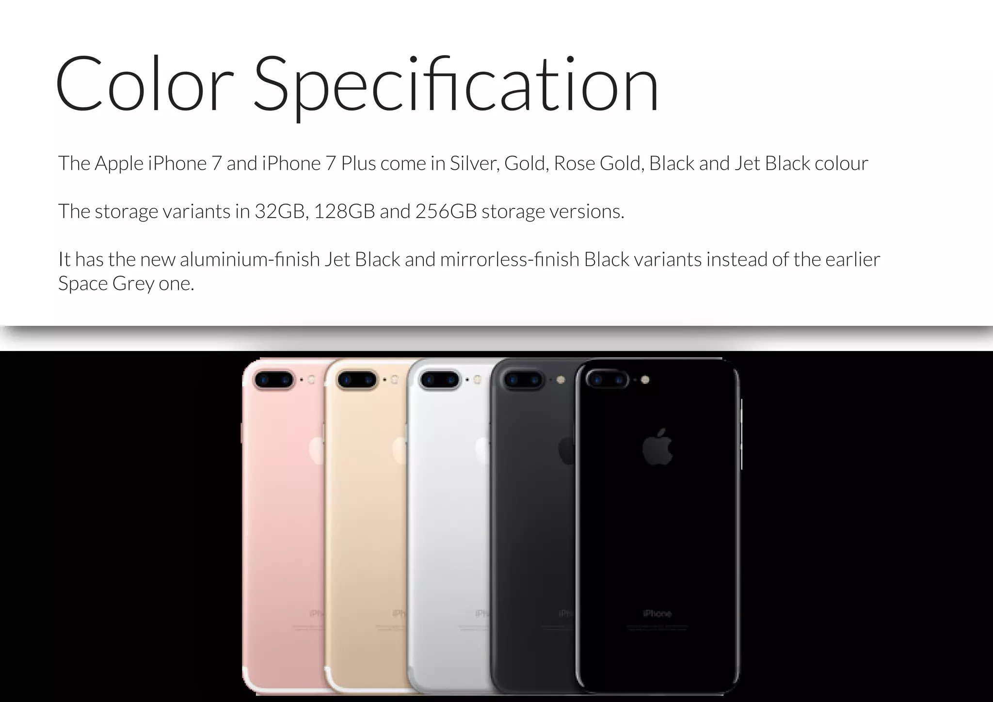 Color Speciﬁcation
The Apple iPhone 7 and iPhone 7 Plus come in Silver, Gold, Rose Gold, Black and Jet Black colour
The storage variants in 32GB, 128GB and 256GB storage versions.
It has the new aluminium-ﬁnish Jet Black and mirrorless-ﬁnish Black variants instead of the earlier
Space Grey one.
 