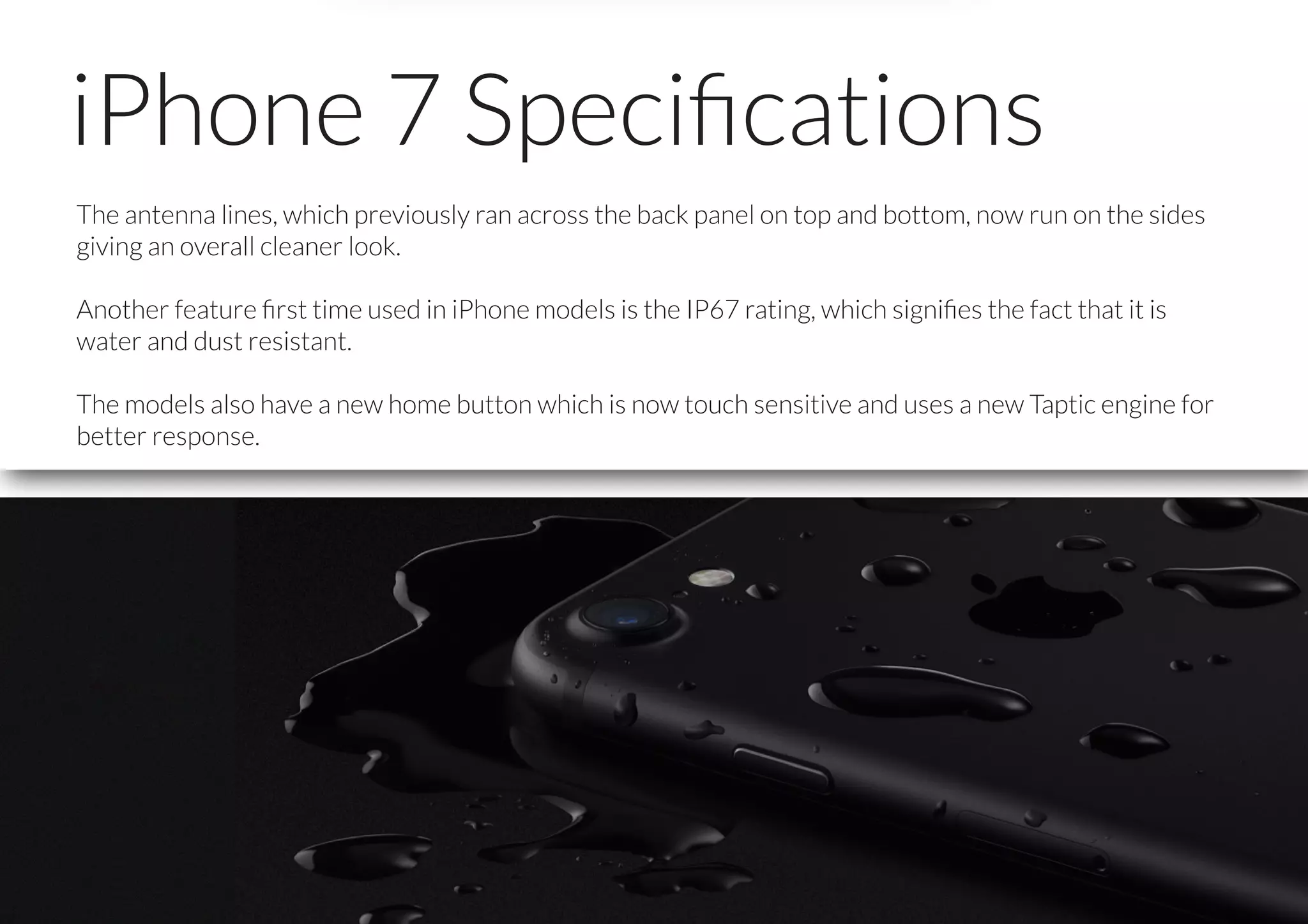 iPhone 7 Speciﬁcations
The antenna lines, which previously ran across the back panel on top and bottom, now run on the sides
giving an overall cleaner look.
Another feature ﬁrst time used in iPhone models is the IP67 rating, which signiﬁes the fact that it is
water and dust resistant.
The models also have a new home button which is now touch sensitive and uses a new Taptic engine for
better response.
 
