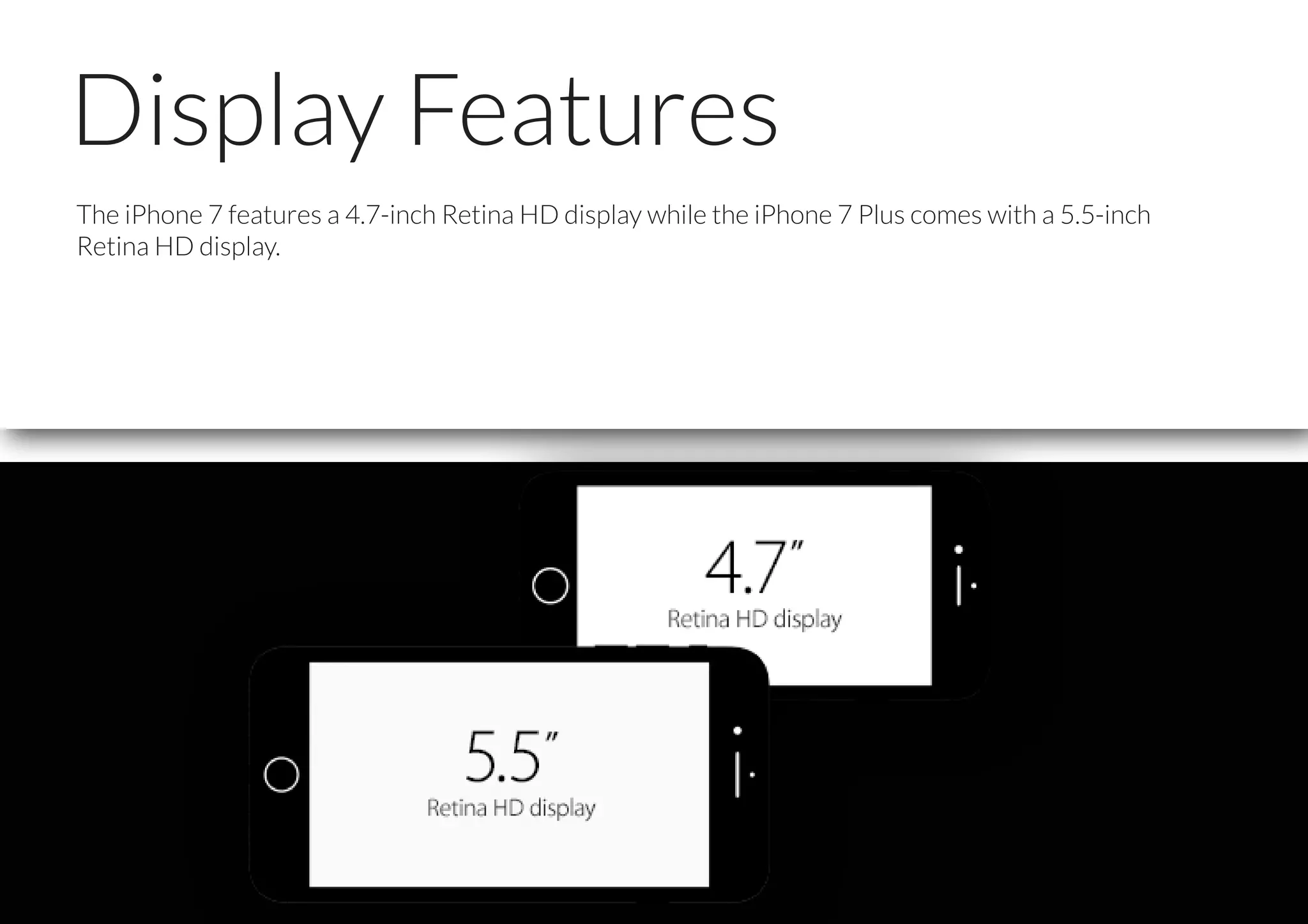 Display Features
The iPhone 7 features a 4.7-inch Retina HD display while the iPhone 7 Plus comes with a 5.5-inch
Retina HD display.
 
