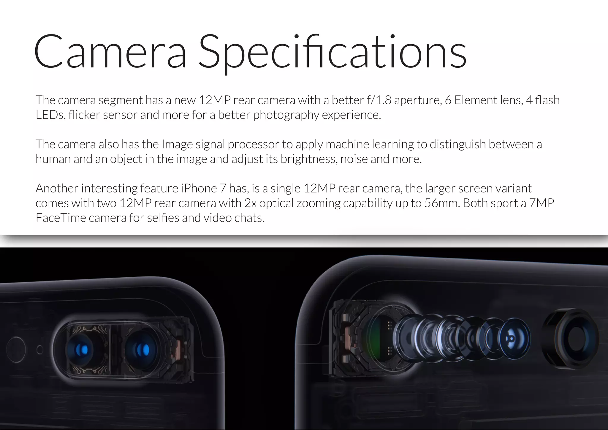 Camera Speciﬁcations
The camera segment has a new 12MP rear camera with a better f/1.8 aperture, 6 Element lens, 4 ﬂash
LEDs, ﬂicker sensor and more for a better photography experience.
The camera also has the Image signal processor to apply machine learning to distinguish between a
human and an object in the image and adjust its brightness, noise and more.
Another interesting feature iPhone 7 has, is a single 12MP rear camera, the larger screen variant
comes with two 12MP rear camera with 2x optical zooming capability up to 56mm. Both sport a 7MP
FaceTime camera for selﬁes and video chats.
 