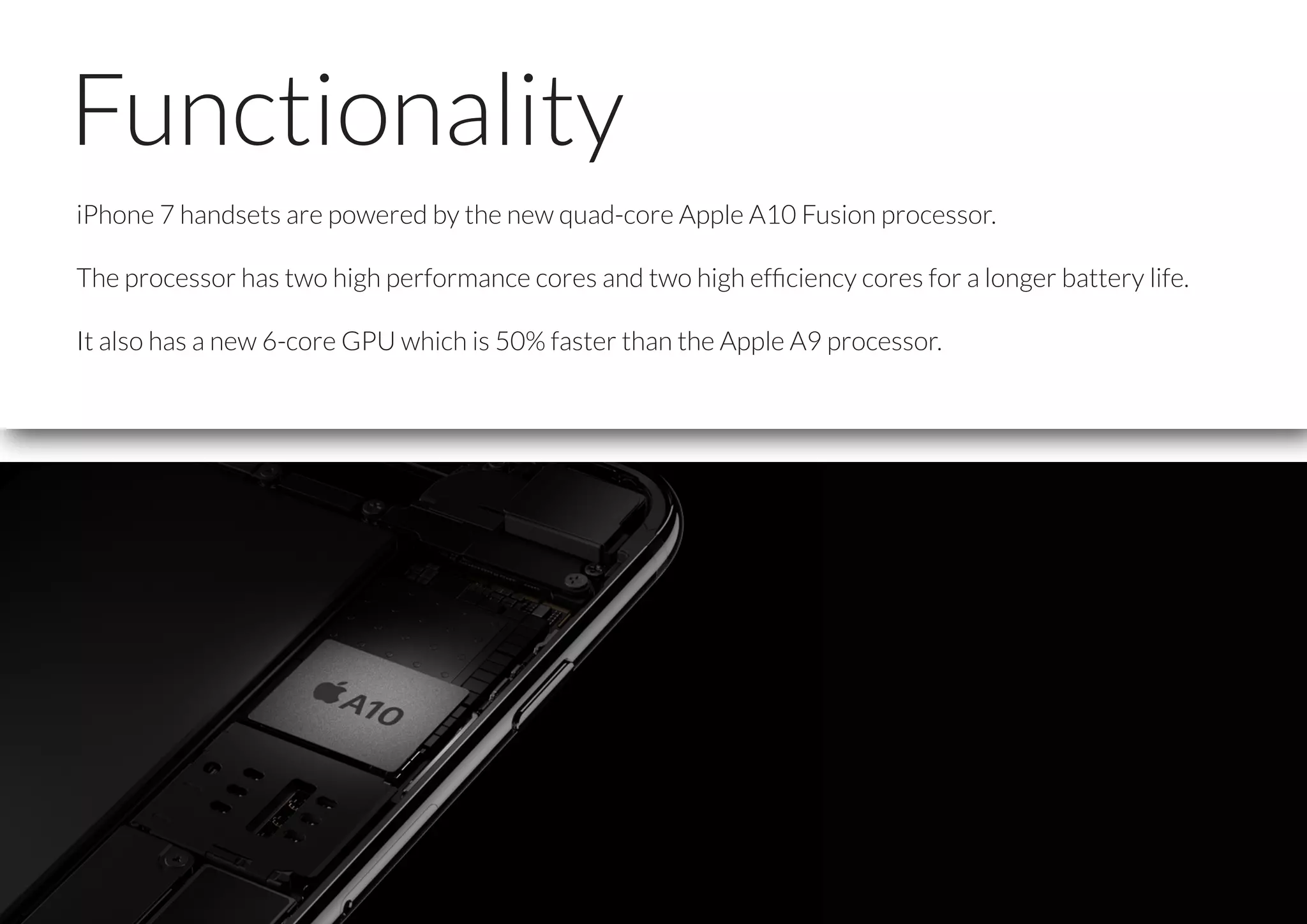 Functionality
iPhone 7 handsets are powered by the new quad-core Apple A10 Fusion processor.
The processor has two high performance cores and two high efﬁciency cores for a longer battery life.
It also has a new 6-core GPU which is 50% faster than the Apple A9 processor.
 