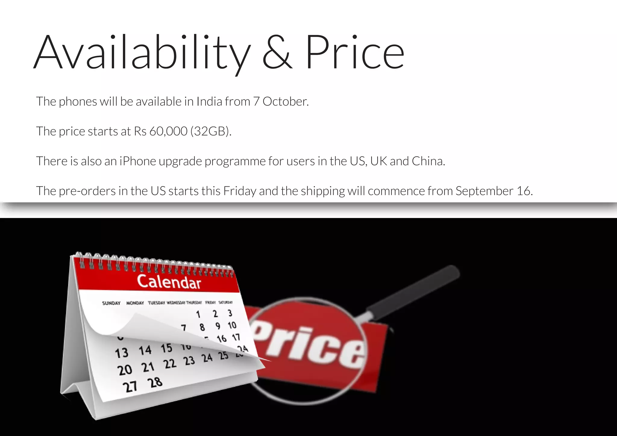 Availability & Price
The phones will be available in India from 7 October.
The price starts at Rs 60,000 (32GB).
There is also an iPhone upgrade programme for users in the US, UK and China.
The pre-orders in the US starts this Friday and the shipping will commence from September 16.
 