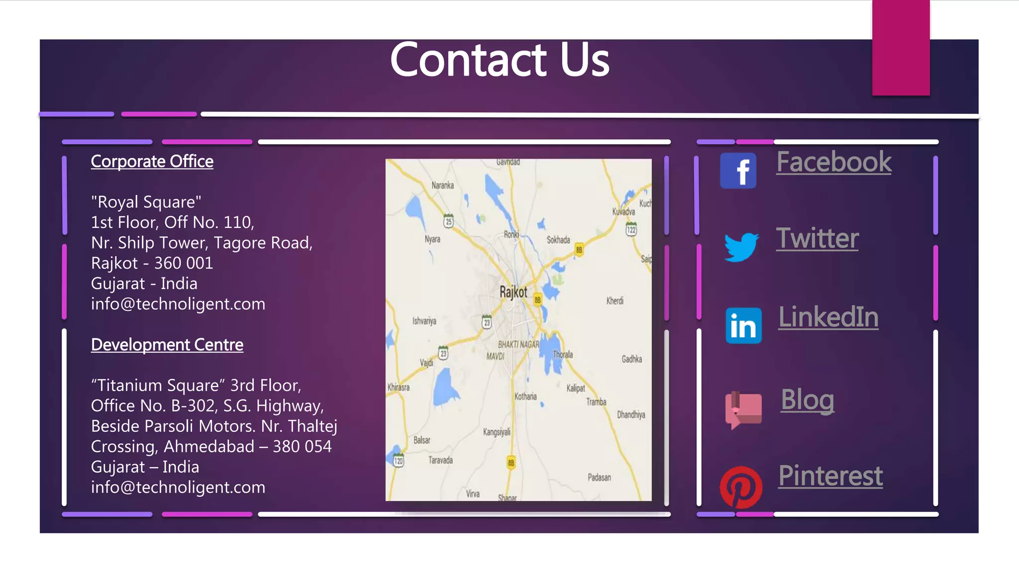 Contact Us
Corporate Office
"Royal Square"
1st Floor, Off No. 110,
Nr. Shilp Tower, Tagore Road,
Rajkot - 360 001
Gujarat - India
info@technoligent.com
Development Centre
“Titanium Square” 3rd Floor,
Office No. B-302, S.G. Highway,
Beside Parsoli Motors. Nr. Thaltej
Crossing, Ahmedabad – 380 054
Gujarat – India
info@technoligent.com
Facebook
Twitter
LinkedIn
Blog
Pinterest
 