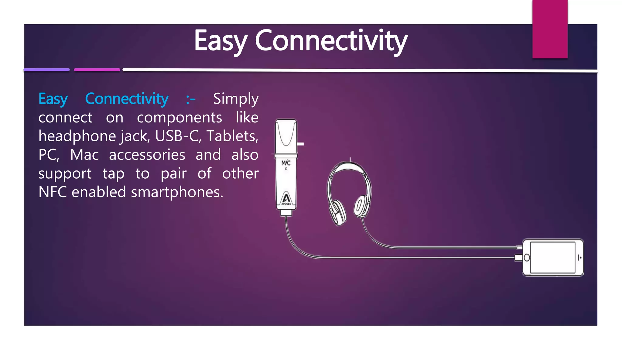 Easy Connectivity
Easy Connectivity :- Simply
connect on components like
headphone jack, USB-C, Tablets,
PC, Mac accessories and also
support tap to pair of other
NFC enabled smartphones.
 
