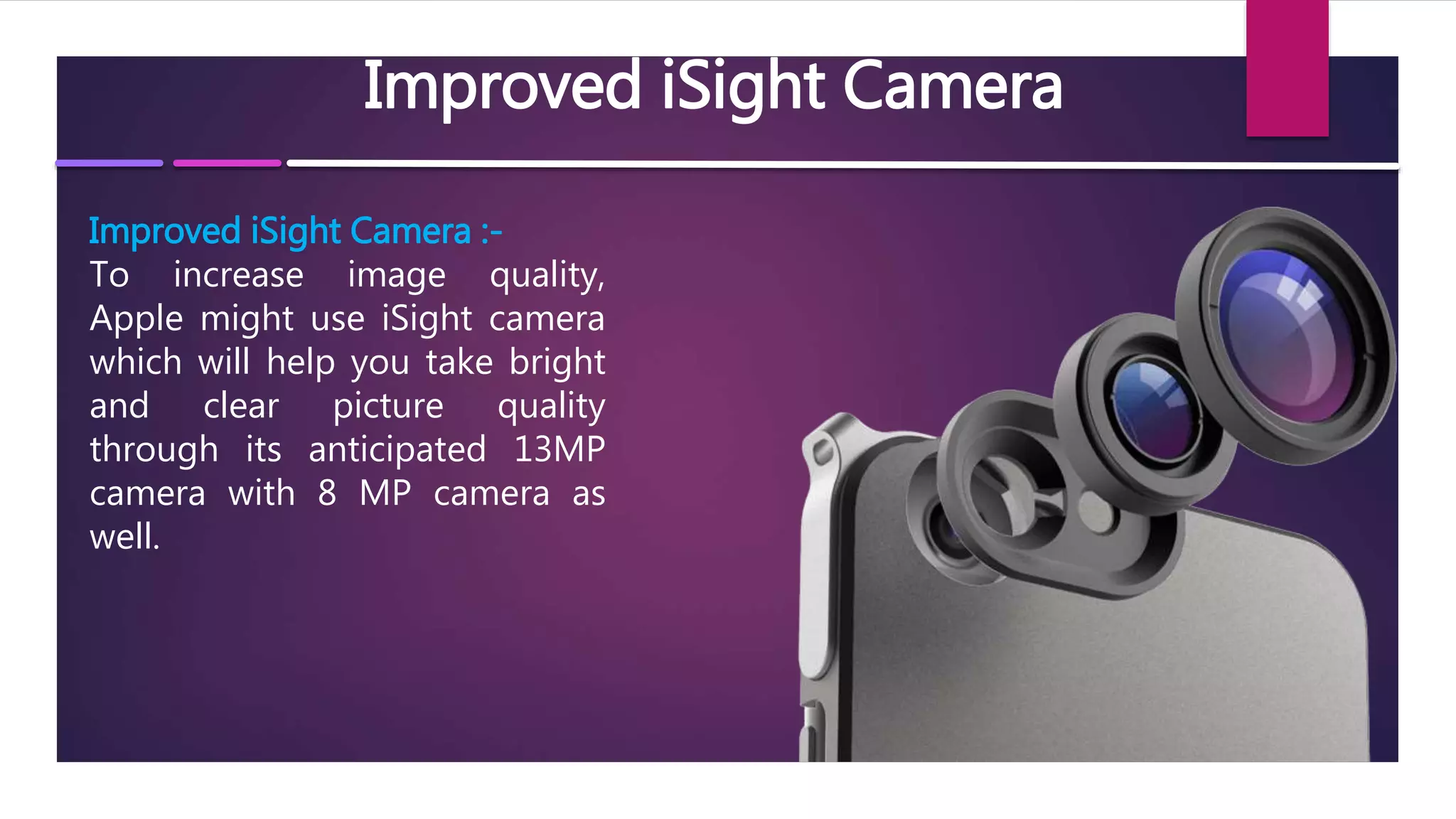 Improved iSight Camera
Improved iSight Camera :-
To increase image quality,
Apple might use iSight camera
which will help you take bright
and clear picture quality
through its anticipated 13MP
camera with 8 MP camera as
well.
 