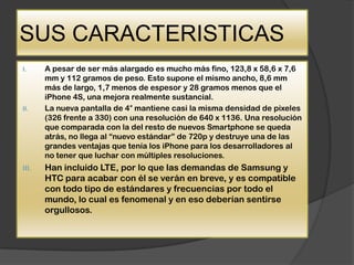 SUS CARACTERISTICAS
I.     A pesar de ser más alargado es mucho más fino, 123,8 x 58,6 x 7,6
       mm y 112 gramos de peso. Esto supone el mismo ancho, 8,6 mm
       más de largo, 1,7 menos de espesor y 28 gramos menos que el
       iPhone 4S, una mejora realmente sustancial.
II.    La nueva pantalla de 4″ mantiene casi la misma densidad de pixeles
       (326 frente a 330) con una resolución de 640 x 1136. Una resolución
       que comparada con la del resto de nuevos Smartphone se queda
       atrás, no llega al “nuevo estándar” de 720p y destruye una de las
       grandes ventajas que tenía los iPhone para los desarrolladores al
       no tener que luchar con múltiples resoluciones.
III.   Han incluido LTE, por lo que las demandas de Samsung y
       HTC para acabar con él se verán en breve, y es compatible
       con todo tipo de estándares y frecuencias por todo el
       mundo, lo cual es fenomenal y en eso deberían sentirse
       orgullosos.
 
