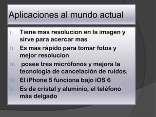 Aplicaciones al mundo actual
I.     Tiene mas resolucion en la imagen y
       sirve para acercar mas
II.    Es mas rápido para tomar fotos y
       mejor resolucion
III.    posee tres micrófonos y mejora la
       tecnología de cancelación de ruidos.
IV.    El iPhone 5 funciona bajo iOS 6
V.     Es de cristal y aluminio, el teléfono
       más delgado
 
