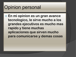 Opinion personal
 Enmi opinion es un gran avance
 tecnologico, le sirve mucho a los
 grandes ejecutivos es mucho mas
 rapido y tiene muchas
 aplicaciones que sirven mucho
 para comunicarse y demas cosas
 