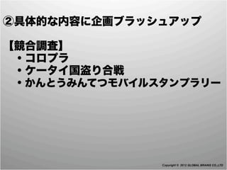 ②具体的な内容に企画ブラッシュアップ

【競合調査】
 ・コロプラ
 ・ケータイ国盗り合戦
 ・かんとうみんてつモバイルスタンプラリー




               Copyright © 2012 GLOBAL BRAINS CO.,LTD
 