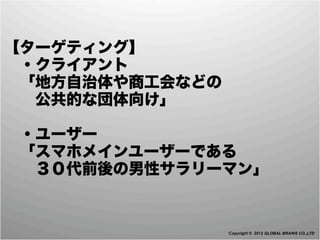 【ターゲティング】
 ・クライアント
 「地方自治体や商工会などの
  公共的な団体向け」

 ・ユーザー
 「スマホメインユーザーである
  ３０代前後の男性サラリーマン」


                 Copyright © 2012 GLOBAL BRAINS CO.,LTD
 