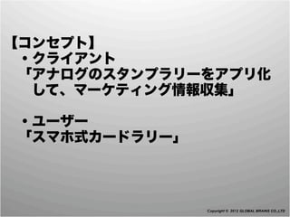 【コンセプト】
 ・クライアント
 「アナログのスタンプラリーをアプリ化
  して、マーケティング情報収集」

 ・ユーザー
 「スマホ式カードラリー」




                Copyright © 2012 GLOBAL BRAINS CO.,LTD
 