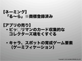 【ネーミング】
 「る∼ら」※商標登録済み

【アプリの売り】
 ・ビッ⃝リマンのカード収集的な
  コレクターズ魂をくすぐる

 ・キャラ、スポットの育成ゲーム要素
  （ゲーミフィケーション）

                Copyright © 2012 GLOBAL BRAINS CO.,LTD
 