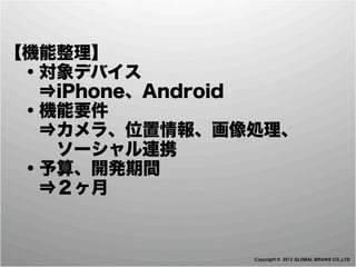 【機能整理】
 ・対象デバイス
  ⇒iPhone、Android
 ・機能要件
  ⇒カメラ、位置情報、画像処理、
   ソーシャル連携
 ・予算、開発期間
  ⇒２ヶ月


              Copyright © 2012 GLOBAL BRAINS CO.,LTD
 