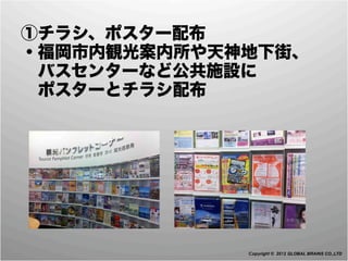  ①チラシ、ポスター配布
 ・福岡市内観光案内所や天神地下街、
  バスセンターなど公共施設に
  ポスターとチラシ配布




              Copyright © 2012 GLOBAL BRAINS CO.,LTD
 