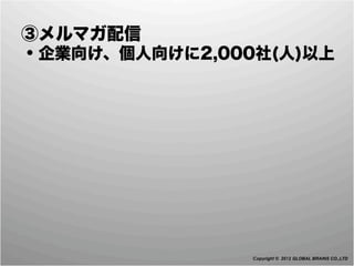  ③メルマガ配信
 ・企業向け、個人向けに2,000社(人)以上




                 Copyright © 2012 GLOBAL BRAINS CO.,LTD
 