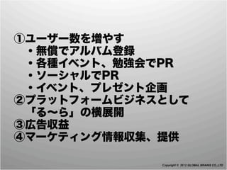  ①ユーザー数を増やす
  ・無償でアルバム登録
  ・各種イベント、勉強会でPR
  ・ソーシャルでPR
  ・イベント、プレゼント企画
 ②プラットフォームビジネスとして
  「る∼ら」の横展開
 ③広告収益
 ④マーケティング情報収集、提供 

              Copyright © 2012 GLOBAL BRAINS CO.,LTD
 