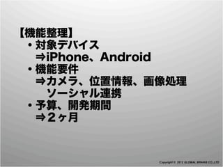  【機能整理】
  ・対象デバイス
   ⇒iPhone、Android
  ・機能要件
   ⇒カメラ、位置情報、画像処理
    ソーシャル連携
  ・予算、開発期間
   ⇒２ヶ月


               Copyright © 2012 GLOBAL BRAINS CO.,LTD
 
