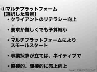 ①マルチプラットフォーム
【選択した背景】
 ・クライアントのリテラシー向上
  ↓
 ・要求が難しくでも予算縮小
  ↓
 ・マルチプラットフォームにより
  スモールスタート
  ↓
 ・事業採算が立てば、ネイティブで
  ↓
 ・直接的、間接的に売上向上
              Copyright © 2012 GLOBAL BRAINS CO.,LTD
 